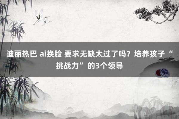 迪丽热巴 ai换脸 要求无缺太过了吗？培养孩子 “挑战力” 的3个领导