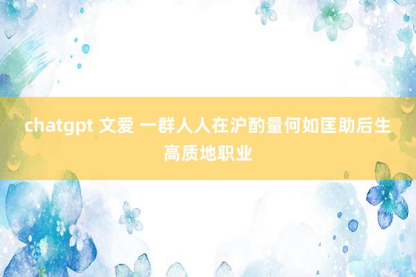 chatgpt 文爱 一群人人在沪酌量何如匡助后生高质地职业