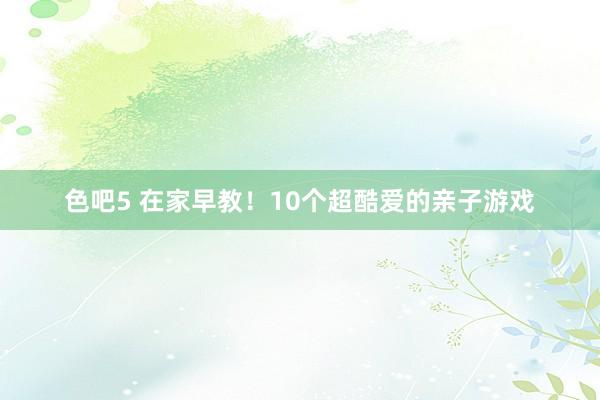 色吧5 在家早教！10个超酷爱的亲子游戏