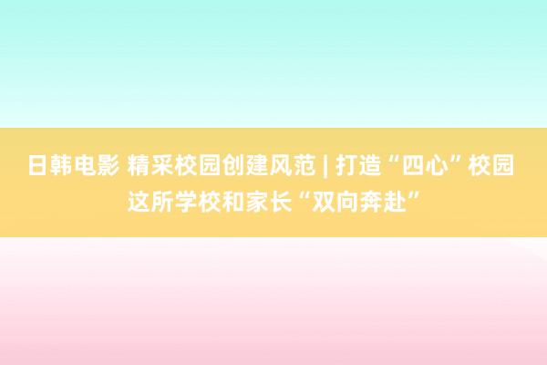 日韩电影 精采校园创建风范 | 打造“四心”校园 这所学校和家长“双向奔赴”