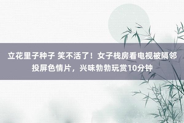 立花里子种子 笑不活了！女子栈房看电视被隔邻投屏色情片，兴味勃勃玩赏10分钟