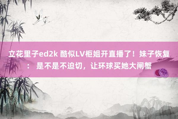 立花里子ed2k 酷似LV柜姐开直播了！妹子恢复： 是不是不迫切，让环球买她大闸蟹