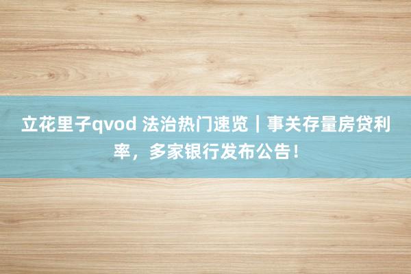 立花里子qvod 法治热门速览｜事关存量房贷利率，多家银行发布公告！