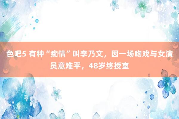 色吧5 有种“痴情”叫李乃文，因一场吻戏与女演员意难平，48岁终授室