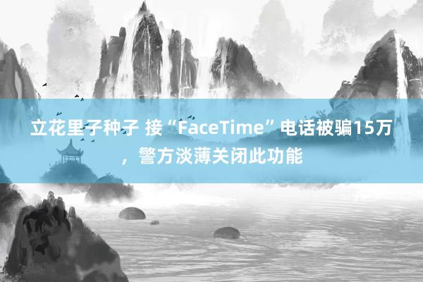 立花里子种子 接“FaceTime”电话被骗15万，警方淡薄关闭此功能