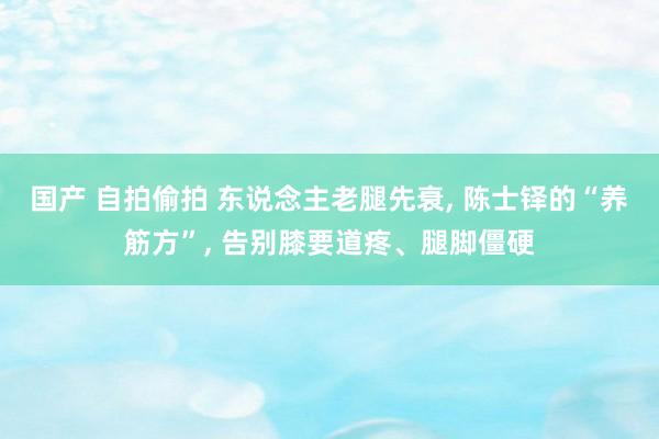 国产 自拍偷拍 东说念主老腿先衰， 陈士铎的“养筋方”， 告别膝要道疼、腿脚僵硬