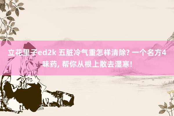立花里子ed2k 五脏冷气重怎样清除? 一个名方4味药， 帮你从根上散去湿寒!