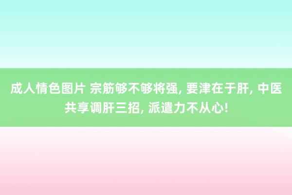 成人情色图片 宗筋够不够将强， 要津在于肝， 中医共享调肝三招， 派遣力不从心!