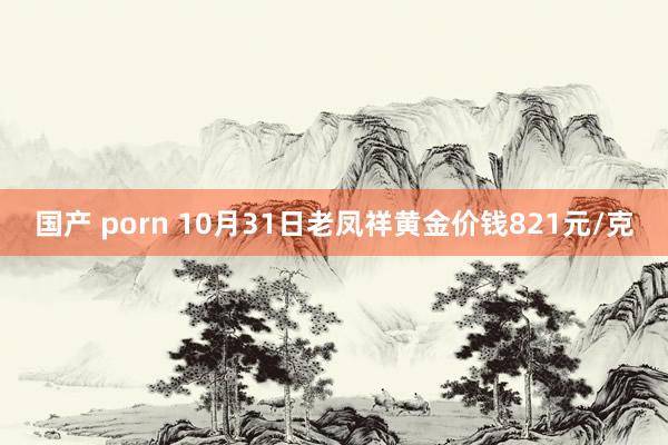 国产 porn 10月31日老凤祥黄金价钱821元/克