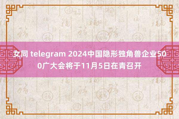 女同 telegram 2024中国隐形独角兽企业500广大会将于11月5日在青召开