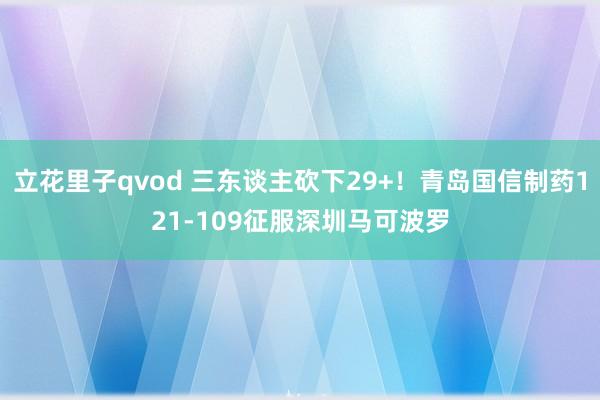 立花里子qvod 三东谈主砍下29+！青岛国信制药121-109征服深圳马可波罗