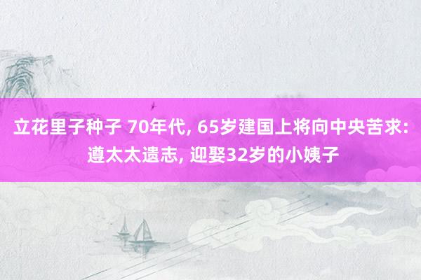 立花里子种子 70年代， 65岁建国上将向中央苦求: 遵太太遗志， 迎娶32岁的小姨子