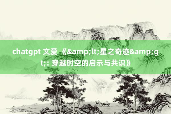 chatgpt 文爱 《&lt;星之奇迹&gt;: 穿越时空的启示与共识》