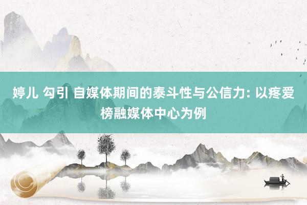 婷儿 勾引 自媒体期间的泰斗性与公信力: 以疼爱榜融媒体中心为例