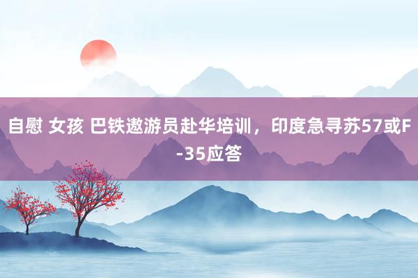 自慰 女孩 巴铁遨游员赴华培训，印度急寻苏57或F-35应答