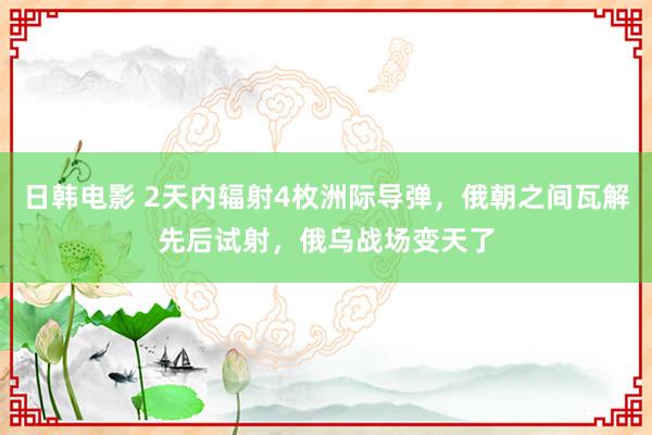 日韩电影 2天内辐射4枚洲际导弹，俄朝之间瓦解先后试射，俄乌战场变天了