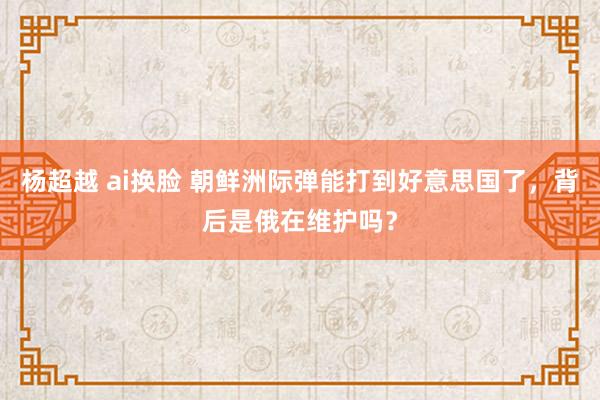 杨超越 ai换脸 朝鲜洲际弹能打到好意思国了，背后是俄在维护吗？