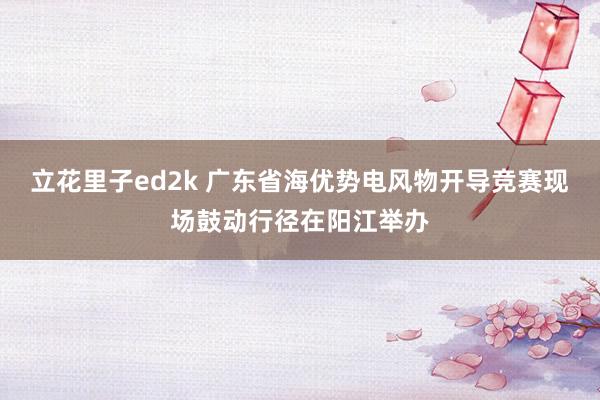 立花里子ed2k 广东省海优势电风物开导竞赛现场鼓动行径在阳江举办