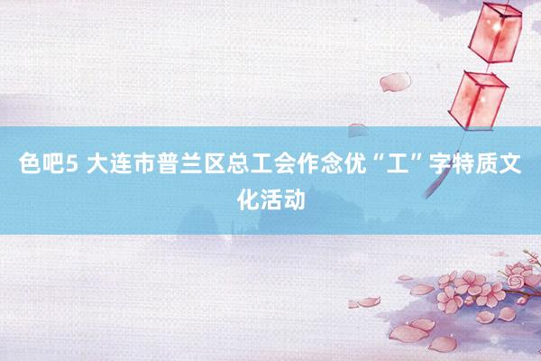 色吧5 大连市普兰区总工会作念优“工”字特质文化活动