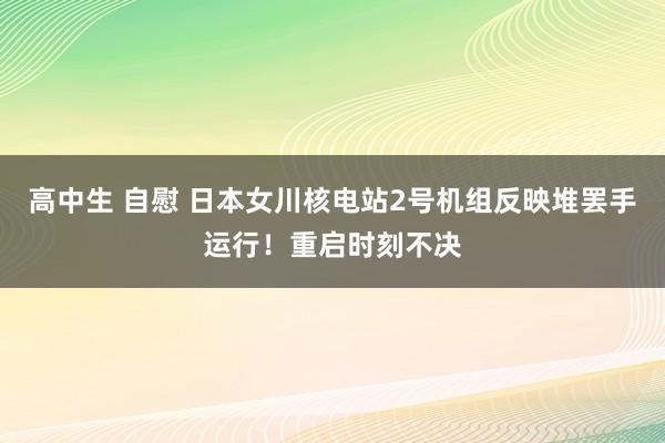 高中生 自慰 日本女川核电站2号机组反映堆罢手运行！重启时刻不决