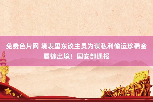 免费色片网 境表里东谈主员为谋私利偷运珍稀金属镓出境！国安部通报