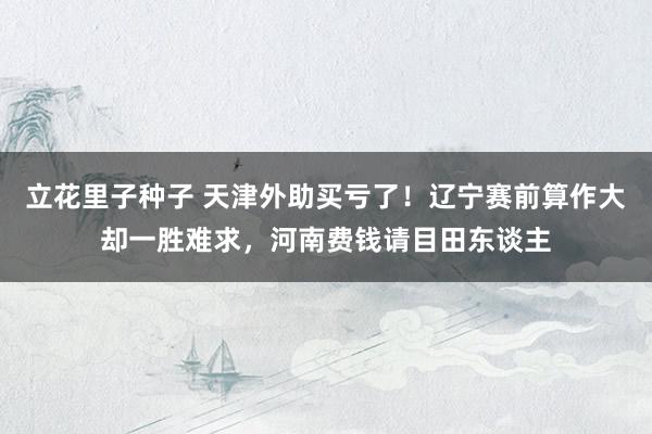 立花里子种子 天津外助买亏了！辽宁赛前算作大却一胜难求，河南费钱请目田东谈主