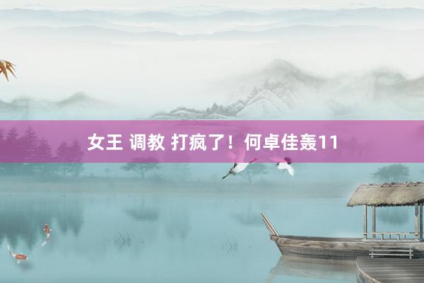 女王 调教 打疯了！何卓佳轰11