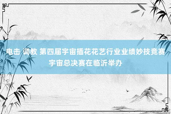 电击 调教 第四届宇宙插花花艺行业业绩妙技竞赛宇宙总决赛在临沂举办