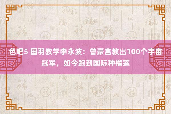 色吧5 国羽教学李永波：曾豪言教出100个宇宙冠军，如今跑到国际种榴莲