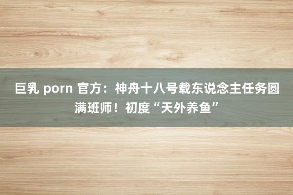 巨乳 porn 官方：神舟十八号载东说念主任务圆满班师！初度“天外养鱼”