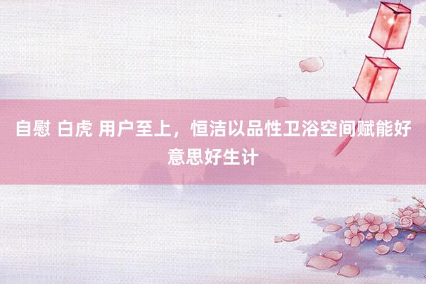 自慰 白虎 用户至上，恒洁以品性卫浴空间赋能好意思好生计