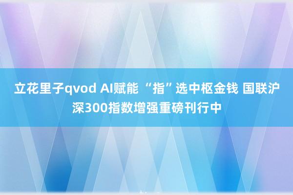 立花里子qvod AI赋能 “指”选中枢金钱 国联沪深300指数增强重磅刊行中