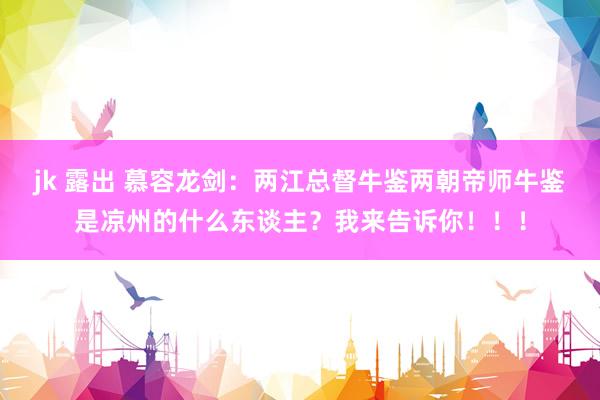 jk 露出 慕容龙剑：两江总督牛鉴两朝帝师牛鉴是凉州的什么东谈主？我来告诉你！！！