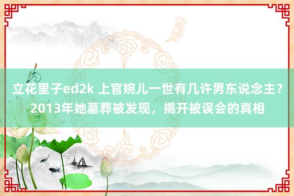 立花里子ed2k 上官婉儿一世有几许男东说念主？2013年她墓葬被发现，揭开被误会的真相