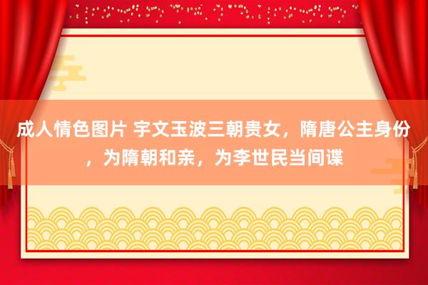 成人情色图片 宇文玉波三朝贵女，隋唐公主身份，为隋朝和亲，为李世民当间谍