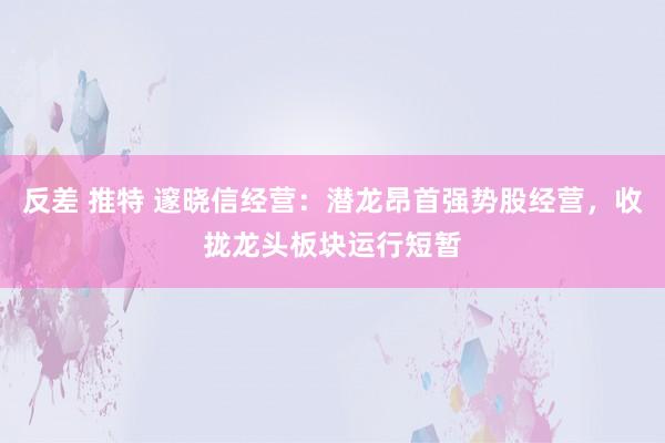 反差 推特 邃晓信经营：潜龙昂首强势股经营，收拢龙头板块运行短暂