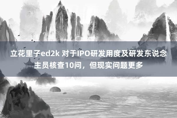 立花里子ed2k 对于IPO研发用度及研发东说念主员核查10问，但现实问题更多