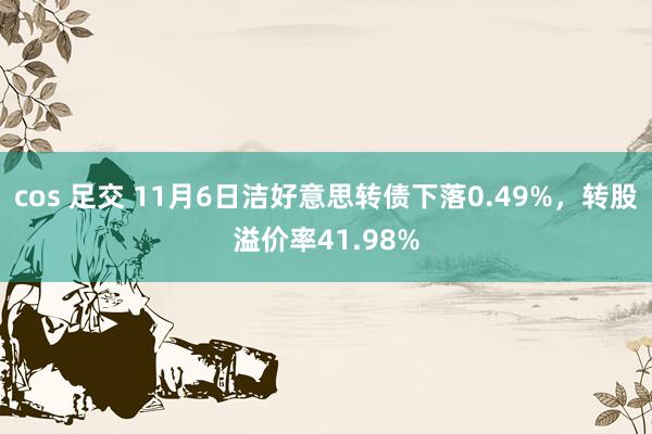 cos 足交 11月6日洁好意思转债下落0.49%，转股溢价率41.98%