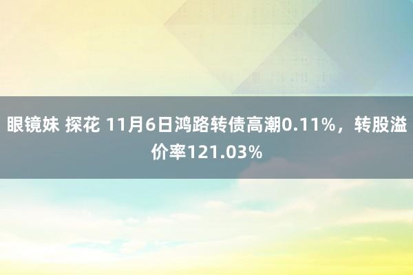 眼镜妹 探花 11月6日鸿路转债高潮0.11%，转股溢价率121.03%