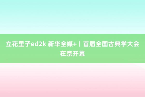 立花里子ed2k 新华全媒+丨首届全国古典学大会在京开幕