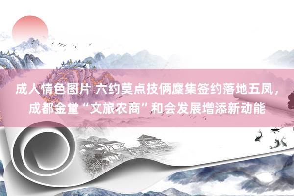 成人情色图片 六约莫点技俩麇集签约落地五凤，成都金堂“文旅农商”和会发展增添新动能