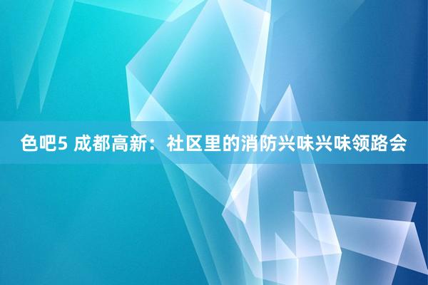 色吧5 成都高新：社区里的消防兴味兴味领路会