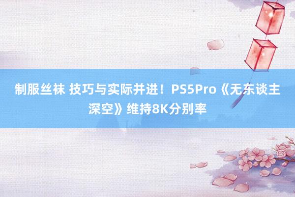 制服丝袜 技巧与实际并进！PS5Pro《无东谈主深空》维持8K分别率