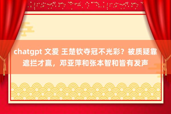 chatgpt 文爱 王楚钦夺冠不光彩？被质疑靠遮拦才赢，邓亚萍和张本智和皆有发声