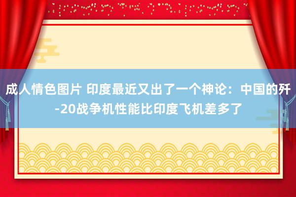 成人情色图片 印度最近又出了一个神论：中国的歼-20战争机性能比印度飞机差多了