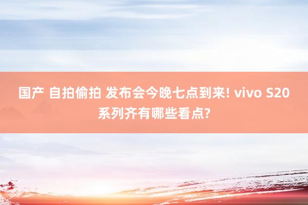 国产 自拍偷拍 发布会今晚七点到来! vivo S20系列齐有哪些看点?