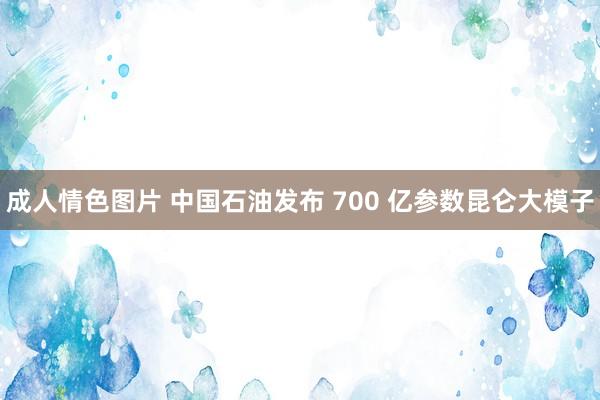 成人情色图片 中国石油发布 700 亿参数昆仑大模子