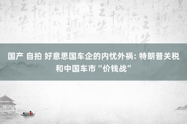 国产 自拍 好意思国车企的内忧外祸: 特朗普关税和中国车市“价钱战”