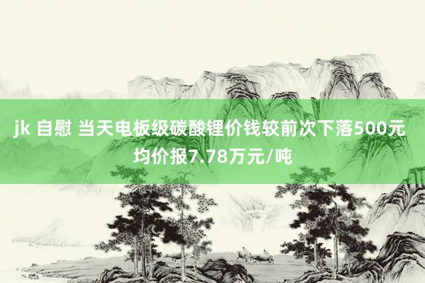jk 自慰 当天电板级碳酸锂价钱较前次下落500元 均价报7.78万元/吨