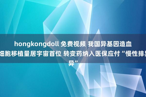 hongkongdoll 免费视频 我国异基因造血干细胞移植量居宇宙首位 转变药纳入医保应付“慢性排异”